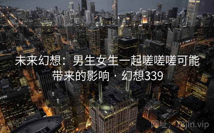 未来幻想：男生女生一起嗟嗟嗟可能带来的影响 · 幻想339  第2张