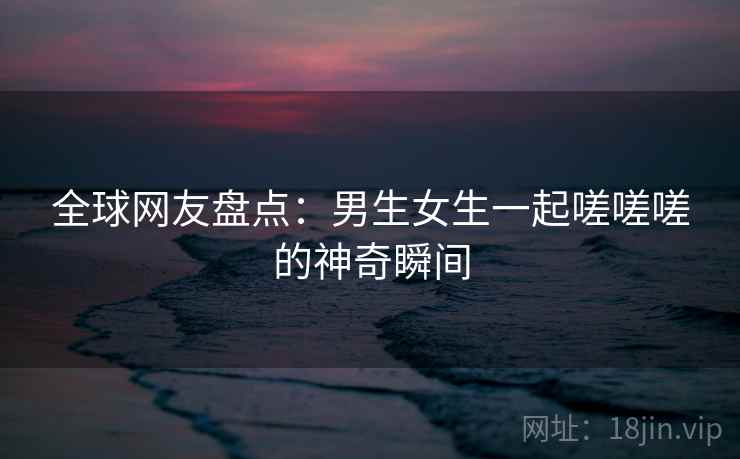 全球网友盘点：男生女生一起嗟嗟嗟的神奇瞬间